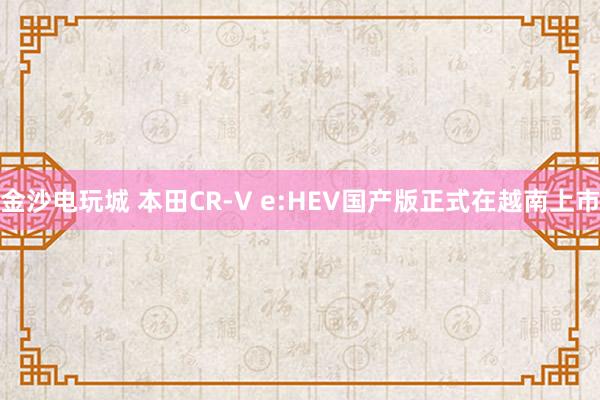 金沙電玩城 本田CR-V e:HEV國產(chǎn)版正式在越南上市
