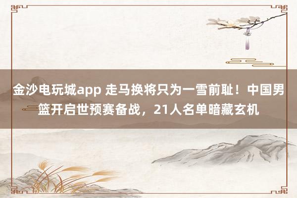 金沙電玩城app 走馬換將只為一雪前恥!中國男籃開啟世預(yù)賽備戰(zhàn),21人名單暗藏玄機(jī)