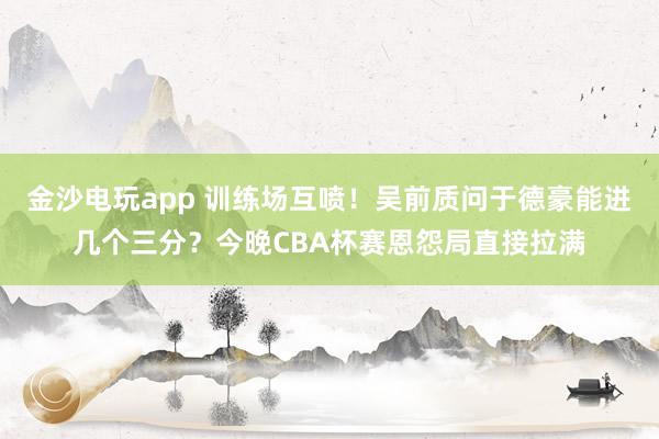 金沙電玩app 訓練場互噴！吳前質問于德豪能進幾個三分？今晚CBA杯賽恩怨局直接拉滿
