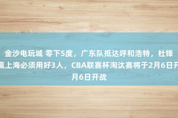 金沙電玩城 零下5度，廣東隊抵達呼和浩特，杜鋒想贏上海必須用好3人，CBA聯賽杯淘汰賽將于2月6日開戰