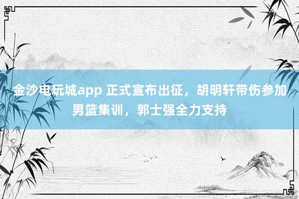 金沙電玩城app 正式宣布出征，胡明軒帶傷參加男籃集訓(xùn)，郭士強(qiáng)全力支持