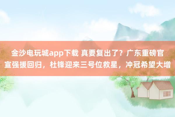 金沙電玩城app下載 真要復出了？廣東重磅官宣強援回歸，杜鋒迎來三號位救星，沖冠希望大增