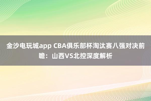 金沙電玩城app CBA俱樂部杯淘汰賽八強對決前瞻:山西VS北控深度解析