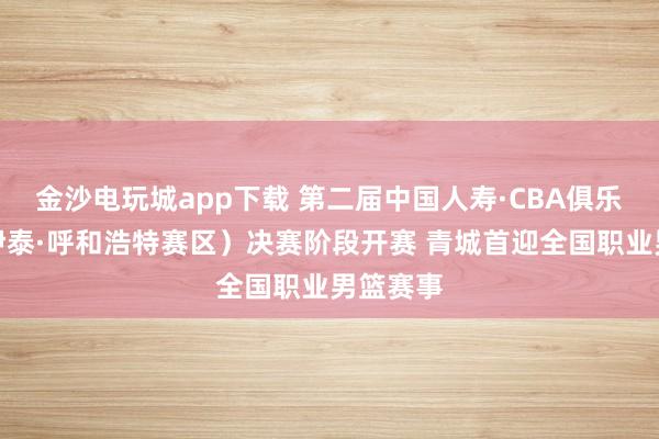 金沙電玩城app下載 第二屆中國人壽·CBA俱樂部杯(伊泰·呼和浩特賽區)決賽階段開賽 青城首迎全國職業男籃賽事