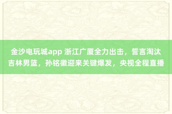 金沙電玩城app 浙江廣廈全力出擊，誓言淘汰吉林男籃，孫銘徽迎來關鍵爆發(fā)，央視全程直播
