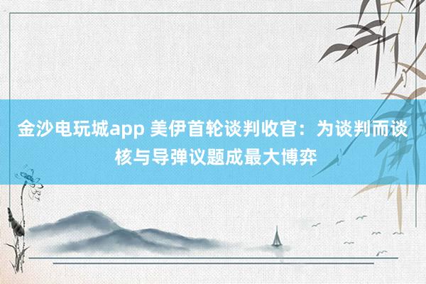 金沙電玩城app 美伊首輪談判收官:為談判而談 核與導彈議題成最大博弈