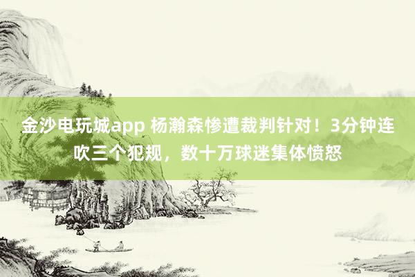 金沙電玩城app 楊瀚森慘遭裁判針對!3分鐘連吹三個犯規,數十萬球迷集體憤怒