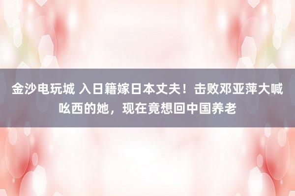 金沙電玩城 入日籍嫁日本丈夫！擊敗鄧亞萍大喊吆西的她，現在竟想回中國養老