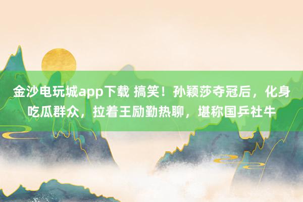 金沙電玩城app下載 搞笑!孫穎莎奪冠后,化身吃瓜群眾,拉著王勵勤熱聊,堪稱國乒社牛