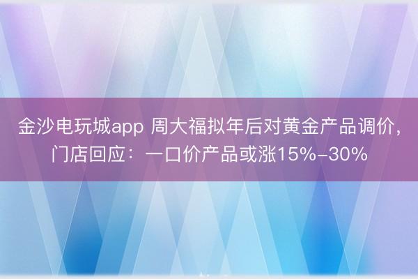 金沙電玩城app 周大福擬年后對黃金產(chǎn)品調(diào)價,門店回應:一口價產(chǎn)品或漲15%-30%