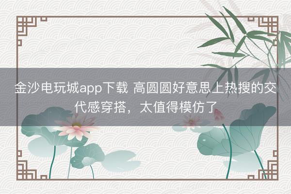 金沙電玩城app下載 高圓圓好意思上熱搜的交代感穿搭，太值得模仿了