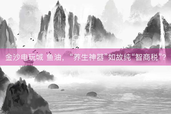 金沙電玩城 魚油,“養(yǎng)生神器”如故純“智商稅”?