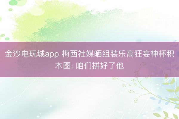 金沙電玩城app 梅西社媒曬組裝樂高狂妄神杯積木圖: 咱們拼好了他