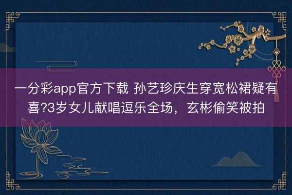 一分彩app官方下載 孫藝珍慶生穿寬松裙疑有喜?3歲女兒獻唱逗樂全場，玄彬偷笑被拍
