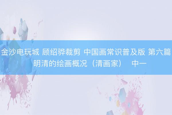 金沙電玩城 顧紹驊裁剪 中國畫常識普及版 第六篇   明清的繪畫概況（清畫家）  中一
